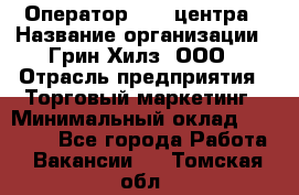 Оператор Call-центра › Название организации ­ Грин Хилз, ООО › Отрасль предприятия ­ Торговый маркетинг › Минимальный оклад ­ 30 000 - Все города Работа » Вакансии   . Томская обл.